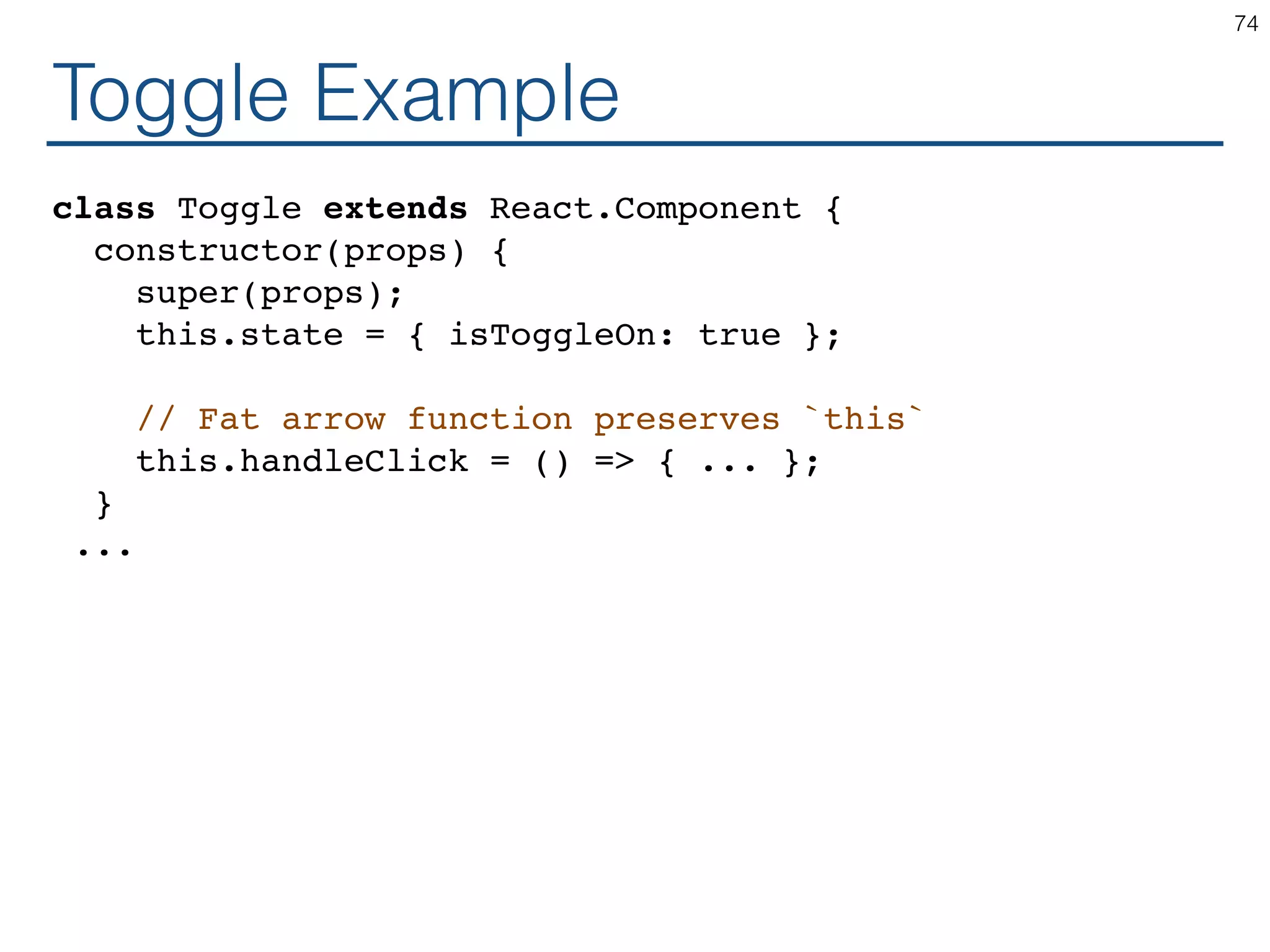 Toggle Example class Toggle extends React.Component { constructor(props) { super(props); this.state = { isToggleOn: true }; // Fat arrow function preserves `this` this.handleClick = () => { ... }; } ... 74 