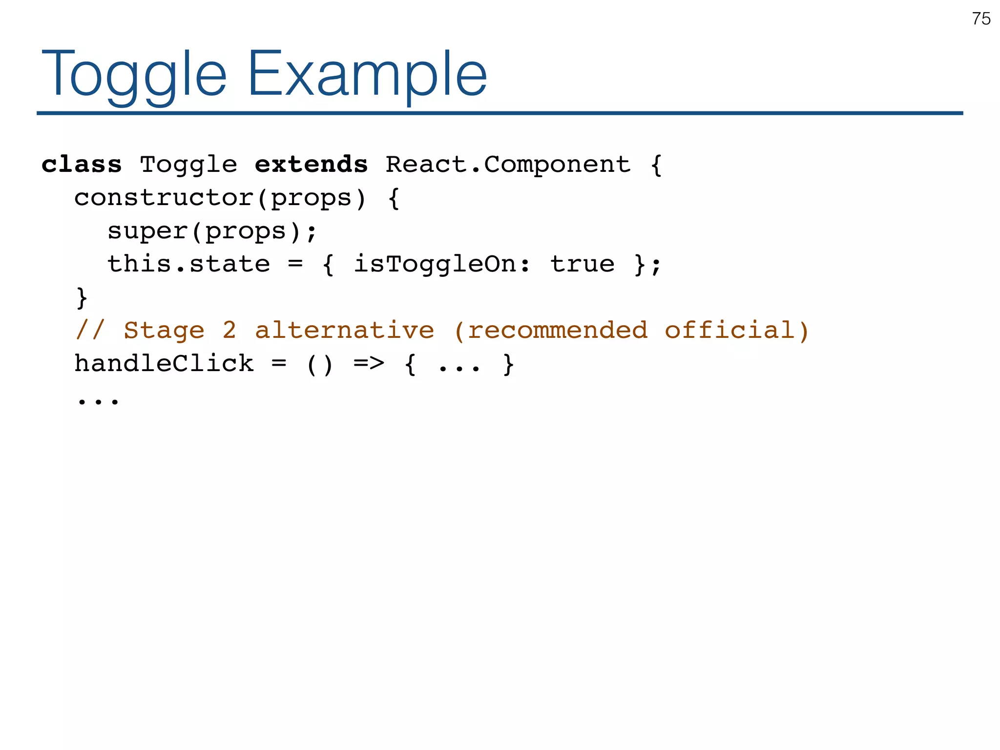 Toggle Example class Toggle extends React.Component { constructor(props) { super(props); this.state = { isToggleOn: true }; } // Stage 2 alternative (recommended official) handleClick = () => { ... } ... 75 