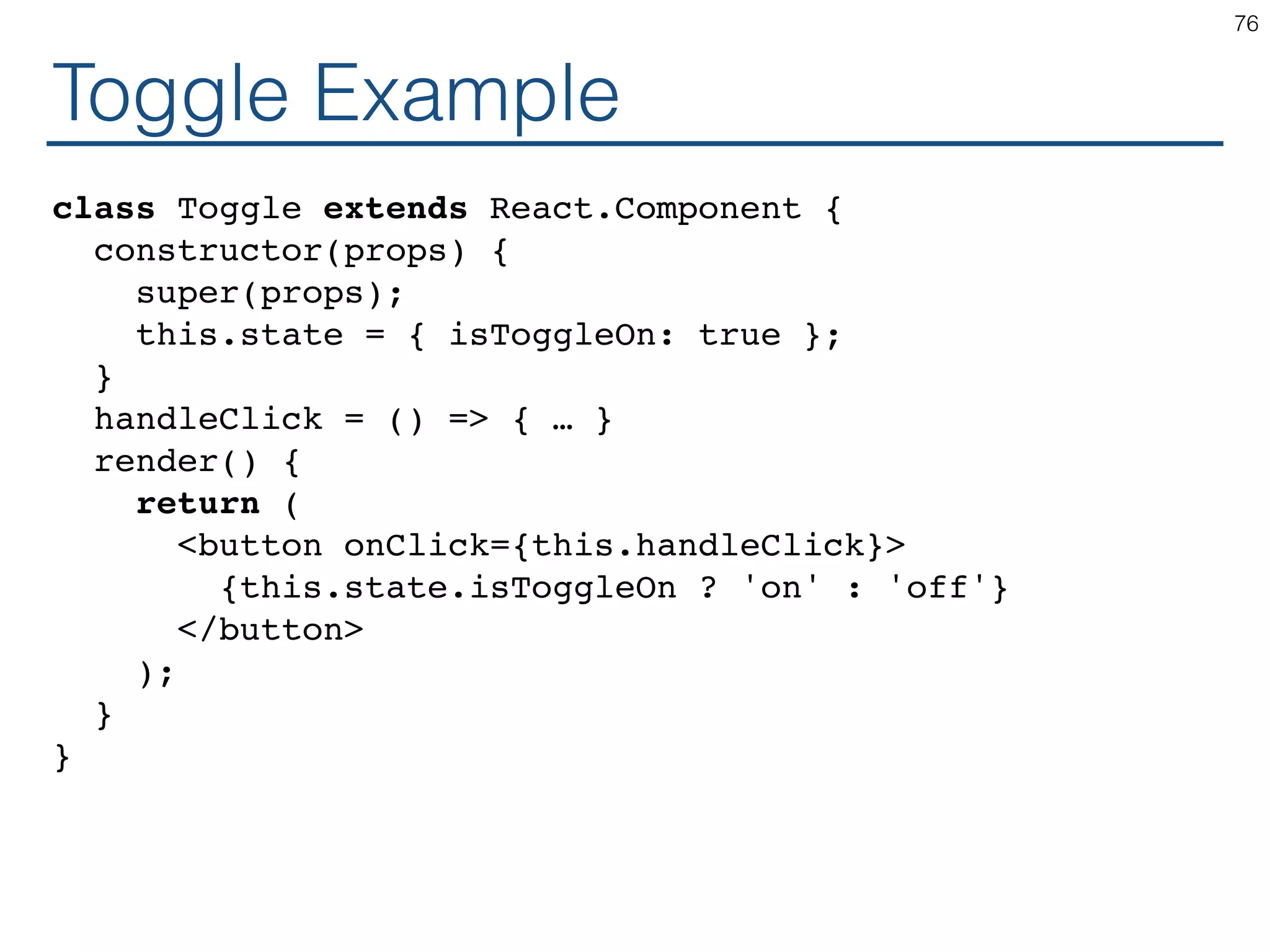 Toggle Example class Toggle extends React.Component { constructor(props) { super(props); this.state = { isToggleOn: true }; } handleClick = () => { … } render() { return ( <button onClick={this.handleClick}> {this.state.isToggleOn ? 'on' : 'off'} </button> ); } } 76 