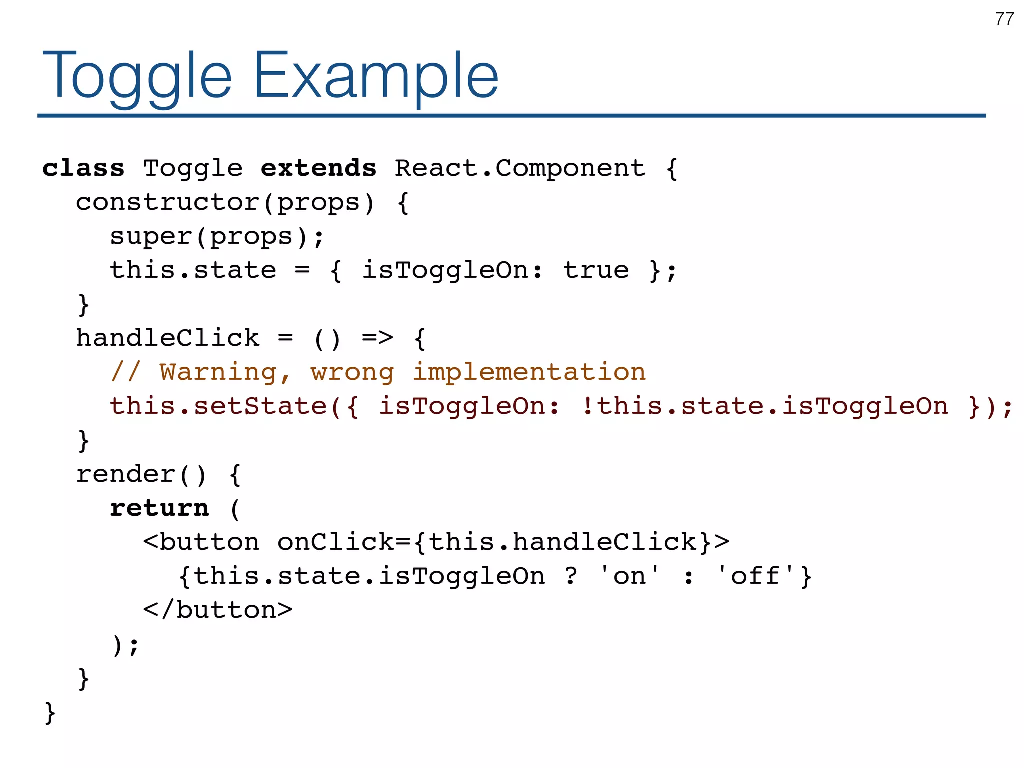Toggle Example class Toggle extends React.Component { constructor(props) { super(props); this.state = { isToggleOn: true }; } handleClick = () => { // Warning, wrong implementation this.setState({ isToggleOn: !this.state.isToggleOn }); } render() { return ( <button onClick={this.handleClick}> {this.state.isToggleOn ? 'on' : 'off'} </button> ); } } 77 