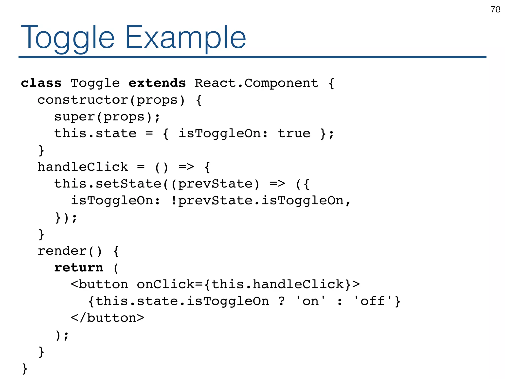 Toggle Example class Toggle extends React.Component { constructor(props) { super(props); this.state = { isToggleOn: true }; } handleClick = () => { this.setState((prevState) => ({ isToggleOn: !prevState.isToggleOn, }); } render() { return ( <button onClick={this.handleClick}> {this.state.isToggleOn ? 'on' : 'off'} </button> ); } } 78 