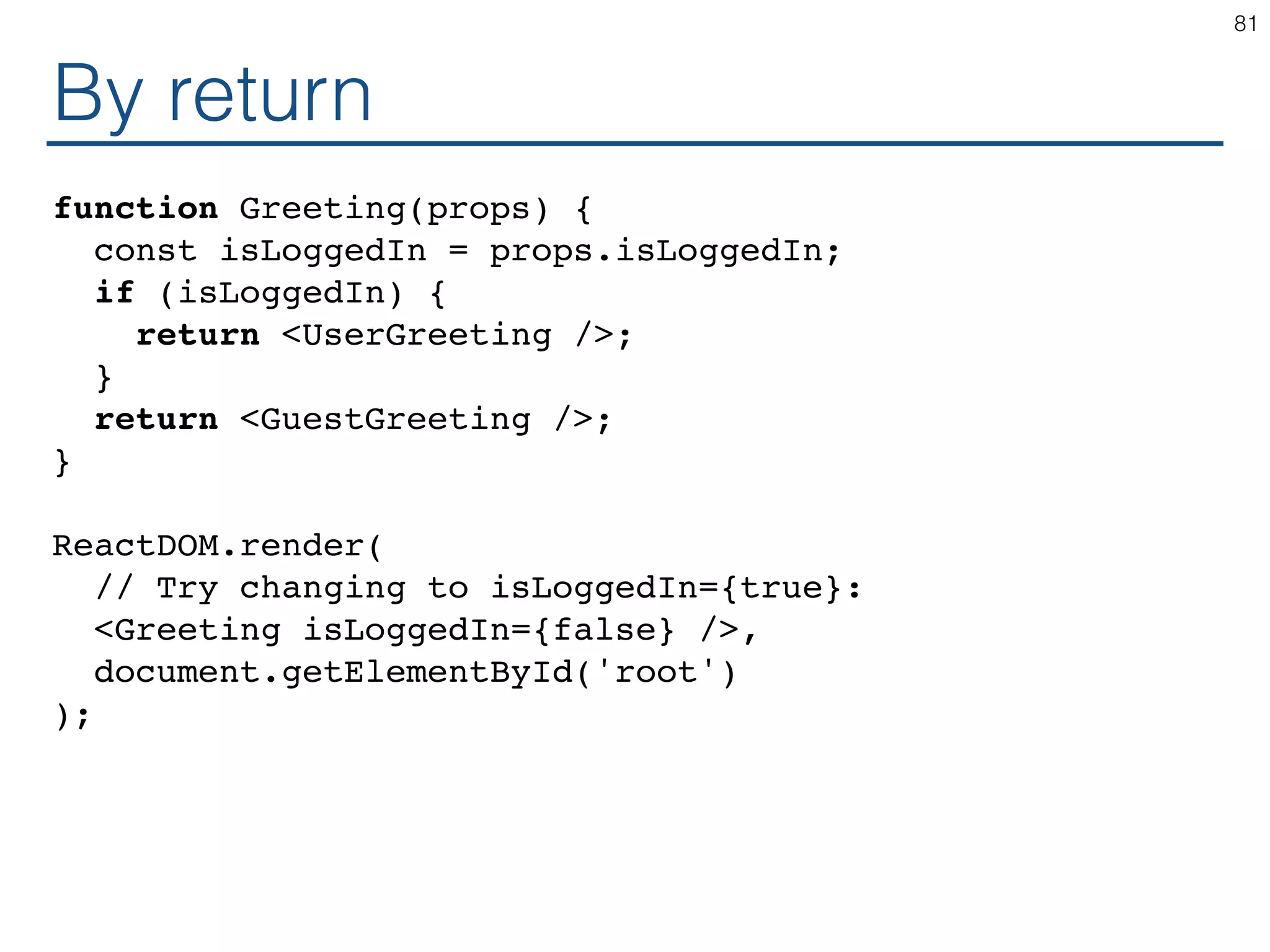 By return function Greeting(props) { const isLoggedIn = props.isLoggedIn; if (isLoggedIn) { return <UserGreeting />; } return <GuestGreeting />; } ReactDOM.render( // Try changing to isLoggedIn={true}: <Greeting isLoggedIn={false} />, document.getElementById('root') ); 81 