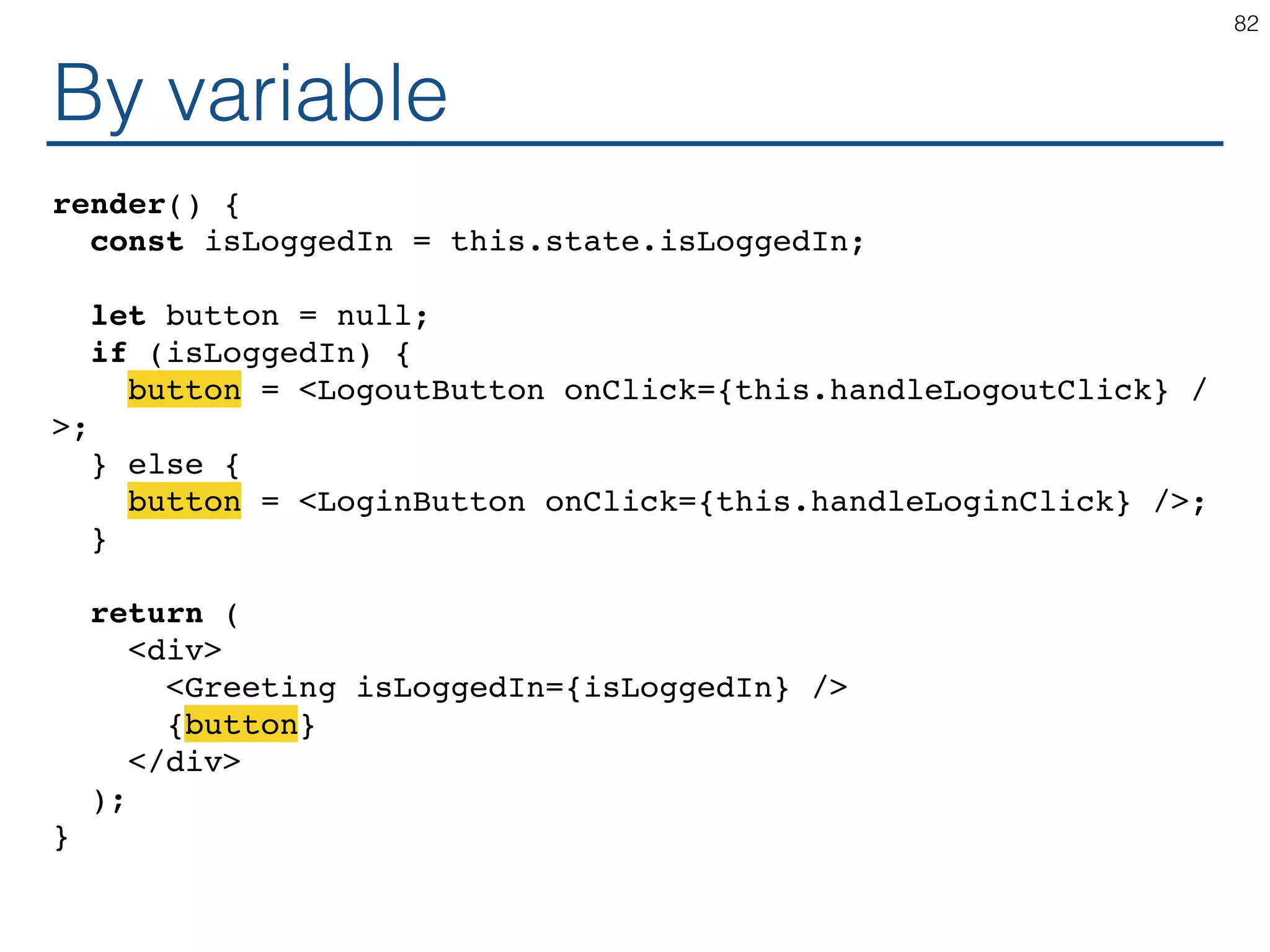 By variable render() { const isLoggedIn = this.state.isLoggedIn; let button = null; if (isLoggedIn) { button = <LogoutButton onClick={this.handleLogoutClick} / >; } else { button = <LoginButton onClick={this.handleLoginClick} />; } return ( <div> <Greeting isLoggedIn={isLoggedIn} /> {button} </div> ); } 82 