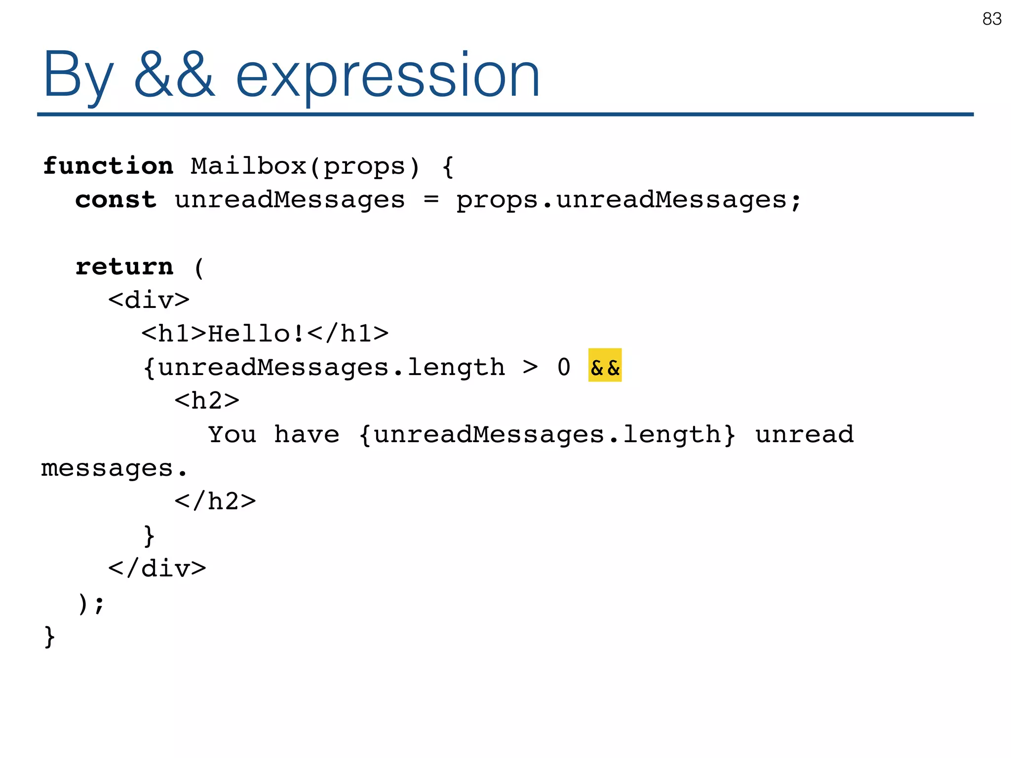 By && expression function Mailbox(props) { const unreadMessages = props.unreadMessages; return ( <div> <h1>Hello!</h1> {unreadMessages.length > 0 && <h2> You have {unreadMessages.length} unread messages. </h2> } </div> ); } 83 
