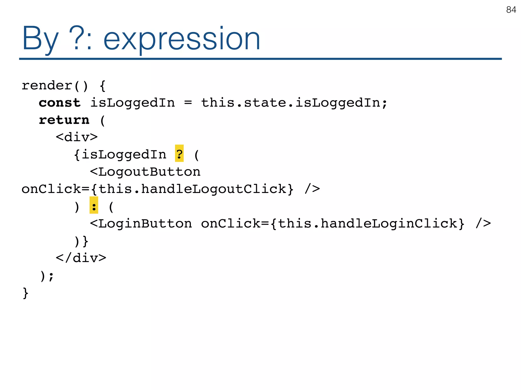 By ?: expression render() { const isLoggedIn = this.state.isLoggedIn; return ( <div> {isLoggedIn ? ( <LogoutButton onClick={this.handleLogoutClick} /> ) : ( <LoginButton onClick={this.handleLoginClick} /> )} </div> ); } 84 