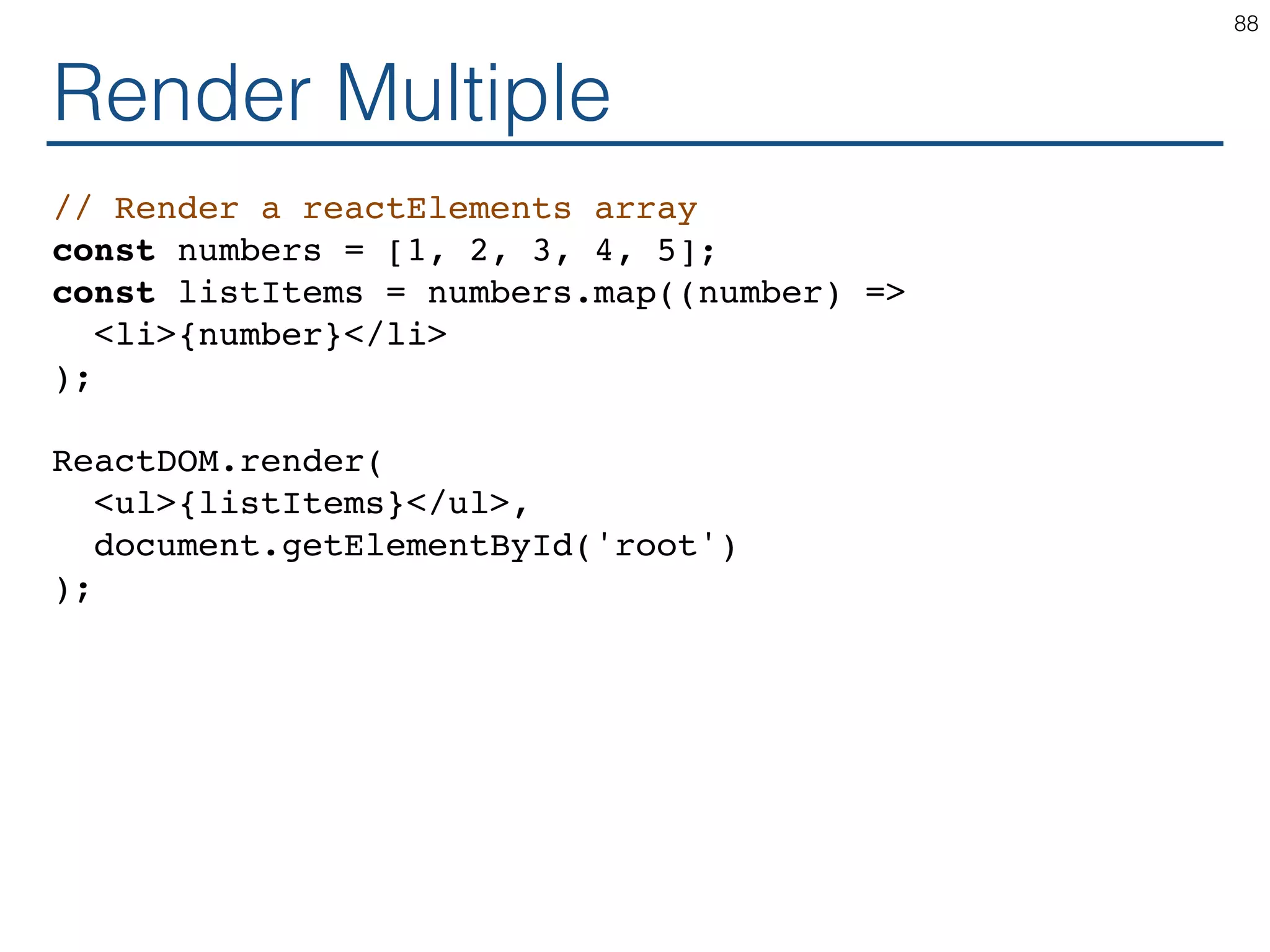 Render Multiple // Render a reactElements array const numbers = [1, 2, 3, 4, 5]; const listItems = numbers.map((number) => <li>{number}</li> ); ReactDOM.render( <ul>{listItems}</ul>, document.getElementById('root') ); 88 