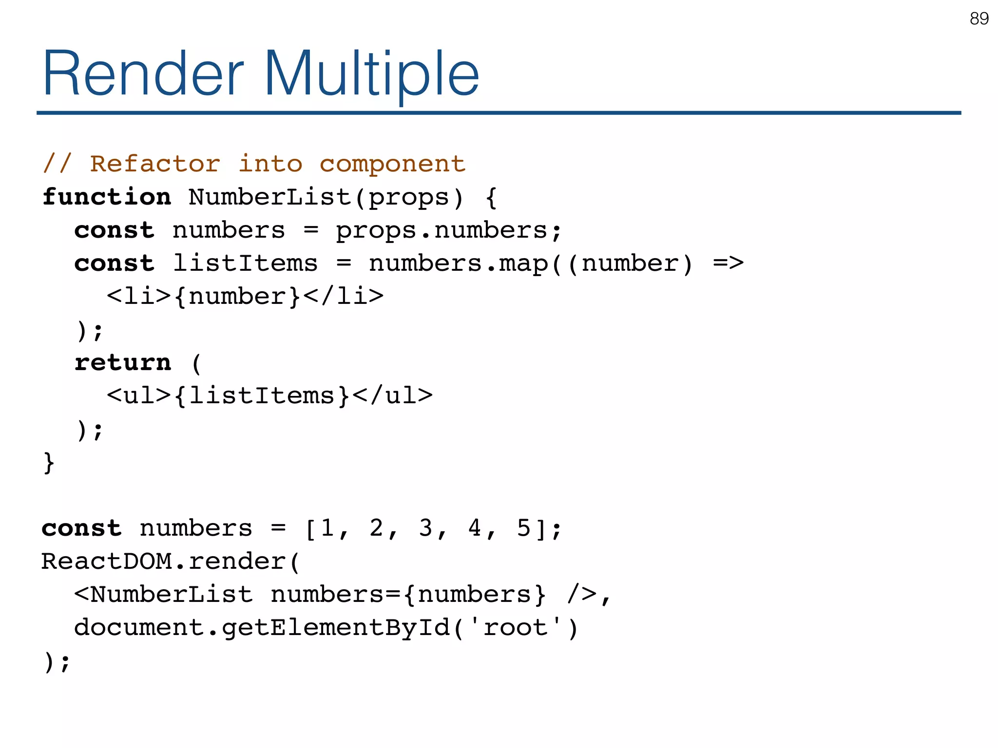 Render Multiple // Refactor into component function NumberList(props) { const numbers = props.numbers; const listItems = numbers.map((number) => <li>{number}</li> ); return ( <ul>{listItems}</ul> ); } const numbers = [1, 2, 3, 4, 5]; ReactDOM.render( <NumberList numbers={numbers} />, document.getElementById('root') ); 89 
