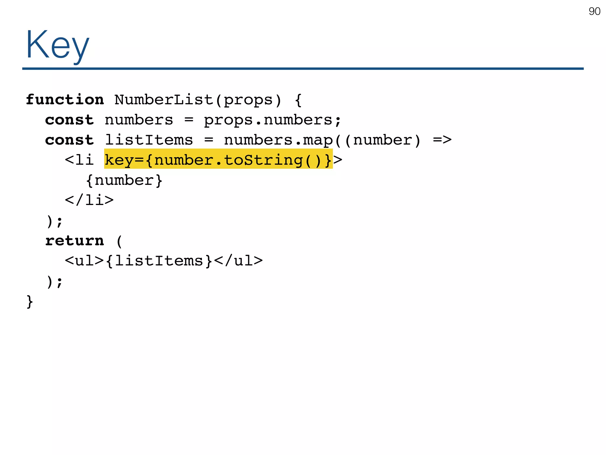 Key function NumberList(props) { const numbers = props.numbers; const listItems = numbers.map((number) => <li key={number.toString()}> {number} </li> ); return ( <ul>{listItems}</ul> ); } 90 