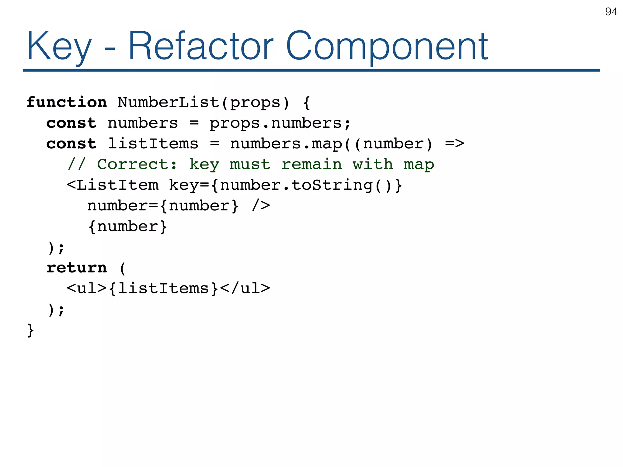 Key - Refactor Component function NumberList(props) { const numbers = props.numbers; const listItems = numbers.map((number) => // Correct: key must remain with map <ListItem key={number.toString()} number={number} /> {number} ); return ( <ul>{listItems}</ul> ); } 94 