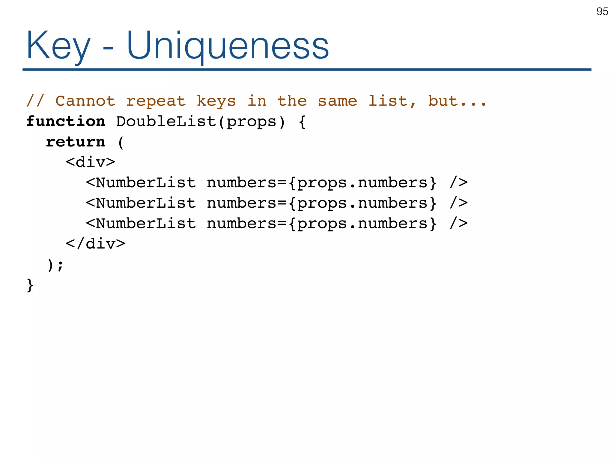 Key - Uniqueness // Cannot repeat keys in the same list, but... function DoubleList(props) { return ( <div> <NumberList numbers={props.numbers} /> <NumberList numbers={props.numbers} /> <NumberList numbers={props.numbers} /> </div> ); } 95 