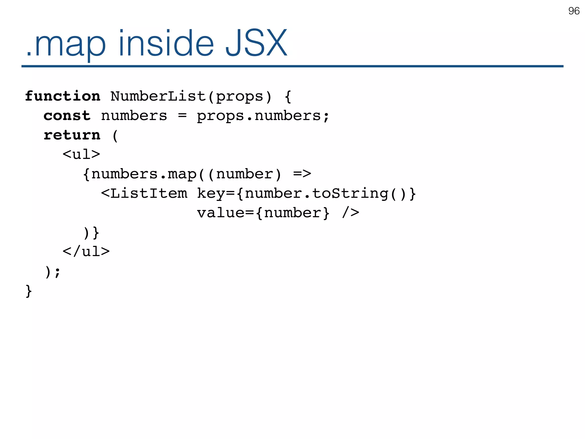 .map inside JSX function NumberList(props) { const numbers = props.numbers; return ( <ul> {numbers.map((number) => <ListItem key={number.toString()} value={number} /> )} </ul> ); } 96 