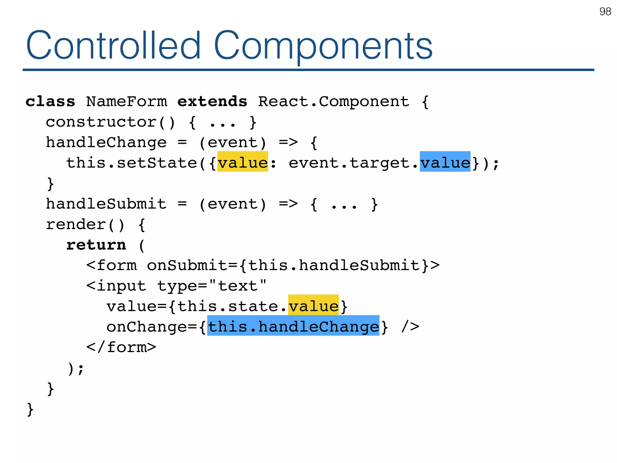 Controlled Components class NameForm extends React.Component { constructor() { ... } handleChange = (event) => { this.setState({value: event.target.value}); } handleSubmit = (event) => { ... } render() { return ( <form onSubmit={this.handleSubmit}> <input type="text" value={this.state.value} onChange={this.handleChange} /> </form> ); } } 98 