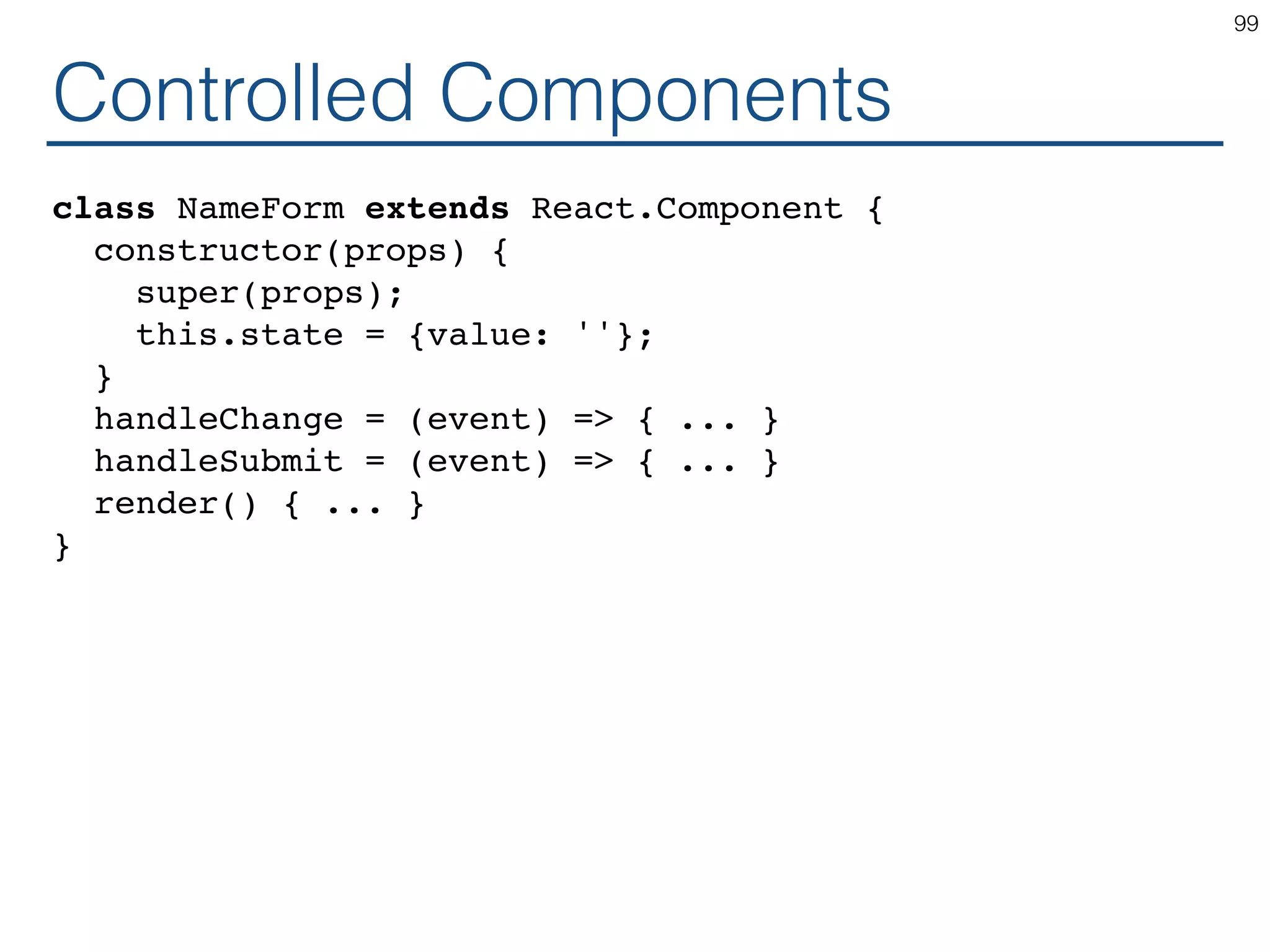 Controlled Components class NameForm extends React.Component { constructor(props) { super(props); this.state = {value: ''}; } handleChange = (event) => { ... } handleSubmit = (event) => { ... } render() { ... } } 99 