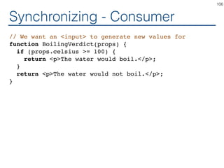 Synchronizing - Consumer
// We want an <input> to generate new values for
function BoilingVerdict(props) {
if (props.celsius >= 100) {
return <p>The water would boil.</p>;
}
return <p>The water would not boil.</p>;
}
106
 