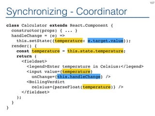 Synchronizing - Coordinator
class Calculator extends React.Component {
constructor(props) { ... }
handleChange = (e) =>
this.setState({temperature: e.target.value});
render() {
const temperature = this.state.temperature;
return (
<fieldset>
<legend>Enter temperature in Celsius:</legend>
<input value={temperature}
onChange={this.handleChange} />
<BoilingVerdict
celsius={parseFloat(temperature)} />
</fieldset>
);
}
}
107
 