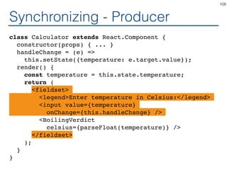 Synchronizing - Producer
class Calculator extends React.Component {
constructor(props) { ... }
handleChange = (e) =>
this.setState({temperature: e.target.value});
render() {
const temperature = this.state.temperature;
return (
<fieldset>
<legend>Enter temperature in Celsius:</legend>
<input value={temperature}
onChange={this.handleChange} />
<BoilingVerdict
celsius={parseFloat(temperature)} />
</fieldset>
);
}
}
108
 