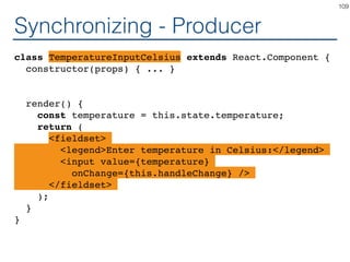 Synchronizing - Producer
class TemperatureInputCelsius extends React.Component {
constructor(props) { ... }
render() {
const temperature = this.state.temperature;
return (
<fieldset>
<legend>Enter temperature in Celsius:</legend>
<input value={temperature}
onChange={this.handleChange} />
</fieldset>
);
}
}
109
 