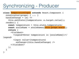 Synchronizing - Coordinator
class Calculator extends React.Component {
constructor(props) { ... }
handleChange = (...?) =>
this.setState({temperature: ...?});
render() {
const temperature = this.state.temperature;
return (
<TemperatureInputCelsius ...? ...? />
<BoilingVerdict
celsius={parseFloat(temperature)} />
</fieldset>
);
}
}
113
 