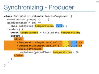 Synchronizing - Coordinator
class Calculator extends React.Component {
constructor(props) { ... }
handleChange = (temperature) =>
this.setState({temperature: temperature});
render() {
const temperature = this.state.temperature;
return (
<TemperatureInputCelsius
temperature={temperature}
onTemperatureChange={this.handleChange} />
<BoilingVerdict
celsius={parseFloat(temperature)} />
</fieldset>
);
}
}
114
 