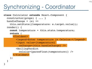 Synchronizing - Producer
class TemperatureInputCelsius extends React.Component {
constructor(props) { ... }
handleChange = (e) =>
this.setState({temperature: e.target.value});
render() {
const temperature = this.state.temperature;
return (
<fieldset>
<legend>Enter temperature in Celsius:</legend>
<input value={temperature}
onChange={this.handleChange} />
</fieldset>
);
}
}
115
 