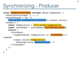 Synchronizing - Producer
class TemperatureInput extends React.Component {
constructor(props) { ... }
handleChange = (e) =>
this.setState({temperature: e.target.value});
render() {
const temperature = this.state.temperature;
const scaleName = scaleNames[this.props.scale];
return (
<fieldset>
<legend>Enter temperature in {scaleName}:</
legend>
<input value={temperature}
onChange={this.handleChange} />
</fieldset>
);
}
}
119
 