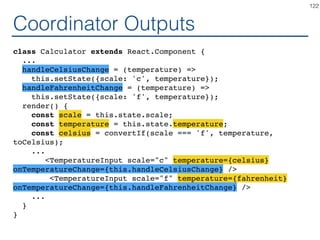 Synchronizing - Coordinator
class Calculator extends React.Component {
constructor(props) { ... }
handleChange = (e) =>
this.setState({temperature: ...?});
render() {
const temperature = this.state.temperature;
return (
<div>
<TemperatureInput scale="c" ...? ...? />
<TemperatureInput scale="f" ...? ...? />
<BoilingVerdict
celsius={parseFloat(temperature)} />
</div>
);
}
}
122
 