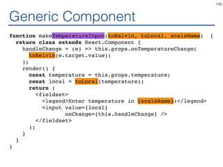 Speciﬁc Component
class TemperatureInputFahrenheit extends React.Component {
handleChange = (e) => this.props.onTemperatureChange(
safeFahrenheitToKelvin(e.target.value);
);
render() {
const temperature = this.props.temperature;
const celsius = safeKelvinToFahrenheit(temperature);
return (
<fieldset>
<legend>Enter temperature in Fahrenheit:</legend>
<input value={temperature}
onChange={this.handleChange} />
</fieldset>
);
}
}
145
 