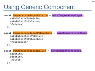 Generic Component
class TemperatureInput? extends React.Component {
handleChange = (e) => this.props.onTemperatureChange(
toKelvin(e.target.value);
);
render() {
const temperature = this.props.temperature;
const local = toLocal(temperature);
return (
<fieldset>
<legend>Enter temperature in {scaleName}:</
legend>
<input value={local}
onChange={this.handleChange} />
</fieldset>
);
}
}
146
 
