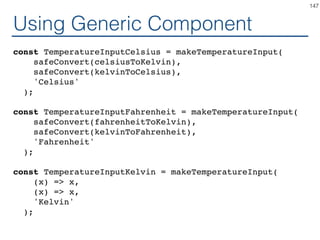 Generic Component
function makeTemperatureInput(toKelvin, toLocal, scaleName) {
return class extends React.Component {
handleChange = (e) => this.props.onTemperatureChange(
toKelvin(e.target.value);
);
render() {
const temperature = this.props.temperature;
const local = toLocal(temperature);
return (
<fieldset>
<legend>Enter temperature in {scaleName}:</legend>
<input value={local}
onChange={this.handleChange} />
</fieldset>
);
}
}
}
147
 