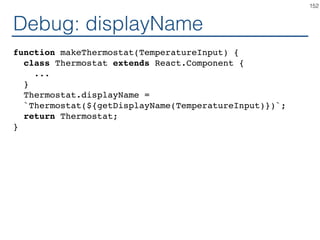 High Order Component
function makeThermostat(TemperatureInput) {
return class extends React.Component {
...
}
}
const ThermostatCelsius =
makeThermostat(TemperatureInputCelsius);
const ThermostatFahrenheit =
makeThermostat(TemperatureInputFahrenheit);
const ThermostatKelvin =
makeThermostat(TemperatureInputKelvin);
152
 