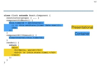 Presentational
• Knows how to render things
• Data and callbacks only via props
• does not interact with the application
• Usually functional (not need state)
• Also called Components
161
 