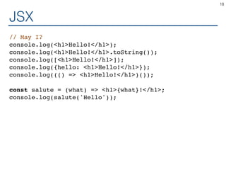 JSX
// May I?
console.log(<h1>Hello!</h1>);
console.log(<h1>Hello!</h1>.toString());
console.log([<h1>Hello!</h1>]);
console.log({hello: <h1>Hello!</h1>});
console.log((() => <h1>Hello!</h1>)());
const salute = (what) => <h1>{what}!</h1>;
console.log(salute('Hello'));
18
 