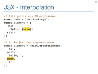 JSX - Interpolation
// Interpolate any JS expression
const name = 'bob hoskings';
const element = (
<h1>
Hello, {name}!
</h1>
);
// It is just one argument more
const element = React.createElement(
'h1',
null,
'Hello, ',
name,
'!'
);
23
 