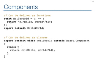Components
// Can be defined as functions
const HelloWorld = () => {
return <h1>Hello, world</h1>;
};
export default HelloWorld;
// Can be defined as classes
export default class HelloWorld extends React.Component
{
render() {
return <h1>Hello, world</h1>;
}
}
41
 