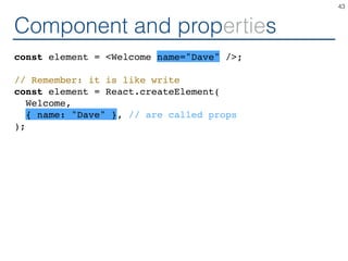 Component and properties
const element = <Welcome name="Dave" />;
// Remember: it is like write
const element = React.createElement(
Welcome,
{ name: "Dave" }, // are called props
);
43
 