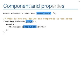 Component and properties
const element = <Welcome name="Dave" />;
// This is how you define the Component to use props
function Welcome(props) {
return (
<h1>Hello {props.name}!</h1>
);
}
44
 