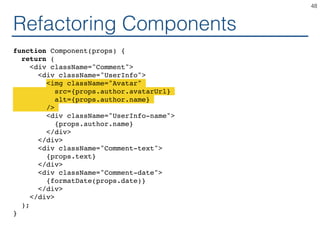 Refactoring Components
function Component(props) {
return (
<div className="Comment">
<div className="UserInfo">
<img className="Avatar"
src={props.author.avatarUrl}
alt={props.author.name}
/>
<div className="UserInfo-name">
{props.author.name}
</div>
</div>
<div className="Comment-text">
{props.text}
</div>
<div className="Comment-date">
{formatDate(props.date)}
</div>
</div>
);
}
48
 