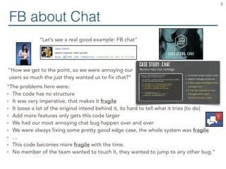 FB about Chat
5
“Let’s see a real good example: FB chat”
“How we get to the point, so we were annoying our
users so much the just they wanted us to fix chat?”
“The problems here were:
• The code has no structure
• It was very imperative, that makes it fragile
• It loose a lot of the original intend behind it, its hard to tell what it tries [to do]
• Add more features only gets this code larger
• We had our most annoying chat bug happen over and over
• We were always fixing some pretty good edge case, the whole system was fragile
• …
• This code becomes more fragile with the time.
• No member of the team wanted to touch it, they wanted to jump to any other bug.”
 