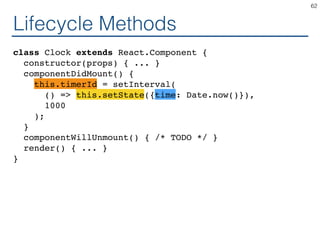 Lifecycle Methods
class Clock extends React.Component {
constructor(props) { ... }
componentDidMount() {
this.timerId = setInterval(
() => this.setState({time: Date.now()}),
1000
);
}
componentWillUnmount() { /* TODO */ }
render() { ... }
}
62
 