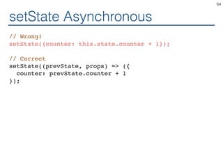 setState Asynchronous
// Wrong!
setState({counter: this.state.counter + 1});
// Correct
setState((prevState, props) => ({
counter: prevState.counter + 1
});
64
 