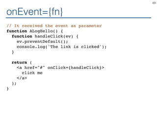 onEvent={fn}
// It received the event as parameter
function ALogHello() {
function handleClick(ev) {
ev.preventDefault();
console.log('The link is clicked');
}
return (
<a href="#" onClick={handleClick}>
click me
</a>
);
}
69
 
