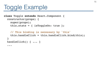 Toggle Example
class Toggle extends React.Component {
constructor(props) {
super(props);
this.state = { isToggleOn: true };
// This binding is necessary by `this`
this.handleClick = this.handleClick.bind(this);
}
handleClick() { ... }
...
73
 