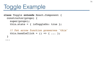 Toggle Example
class Toggle extends React.Component {
constructor(props) {
super(props);
this.state = { isToggleOn: true };
// Fat arrow function preserves `this`
this.handleClick = () => { ... };
}
...
74
 