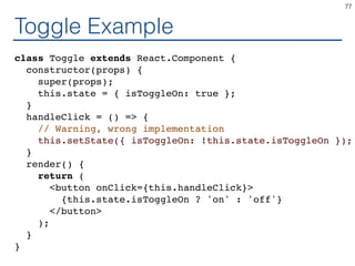 Toggle Example
class Toggle extends React.Component {
constructor(props) {
super(props);
this.state = { isToggleOn: true };
}
handleClick = () => {
// Warning, wrong implementation
this.setState({ isToggleOn: !this.state.isToggleOn });
}
render() {
return (
<button onClick={this.handleClick}>
{this.state.isToggleOn ? 'on' : 'off'}
</button>
);
}
}
77
 