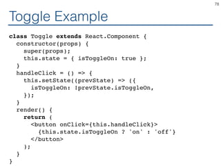 Toggle Example
class Toggle extends React.Component {
constructor(props) {
super(props);
this.state = { isToggleOn: true };
}
handleClick = () => {
this.setState((prevState) => ({
isToggleOn: !prevState.isToggleOn,
});
}
render() {
return (
<button onClick={this.handleClick}>
{this.state.isToggleOn ? 'on' : 'off'}
</button>
);
}
}
78
 