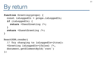 By return
function Greeting(props) {
const isLoggedIn = props.isLoggedIn;
if (isLoggedIn) {
return <UserGreeting />;
}
return <GuestGreeting />;
}
ReactDOM.render(
// Try changing to isLoggedIn={true}:
<Greeting isLoggedIn={false} />,
document.getElementById('root')
);
81
 