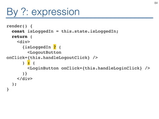 By ?: expression
render() {
const isLoggedIn = this.state.isLoggedIn;
return (
<div>
{isLoggedIn ? (
<LogoutButton
onClick={this.handleLogoutClick} />
) : (
<LoginButton onClick={this.handleLoginClick} />
)}
</div>
);
}
84
 