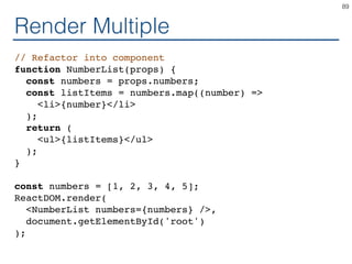 Render Multiple
// Refactor into component
function NumberList(props) {
const numbers = props.numbers;
const listItems = numbers.map((number) =>
<li>{number}</li>
);
return (
<ul>{listItems}</ul>
);
}
const numbers = [1, 2, 3, 4, 5];
ReactDOM.render(
<NumberList numbers={numbers} />,
document.getElementById('root')
);
89
 