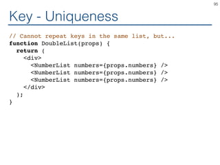 Key - Uniqueness
// Cannot repeat keys in the same list, but...
function DoubleList(props) {
return (
<div>
<NumberList numbers={props.numbers} />
<NumberList numbers={props.numbers} />
<NumberList numbers={props.numbers} />
</div>
);
}
95
 