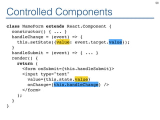 Controlled Components
class NameForm extends React.Component {
constructor() { ... }
handleChange = (event) => {
this.setState({value: event.target.value});
}
handleSubmit = (event) => { ... }
render() {
return (
<form onSubmit={this.handleSubmit}>
<input type="text"
value={this.state.value}
onChange={this.handleChange} />
</form>
);
}
}
98
 